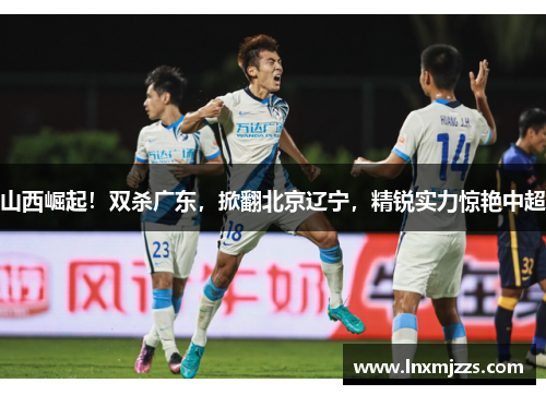山西崛起！双杀广东，掀翻北京辽宁，精锐实力惊艳中超